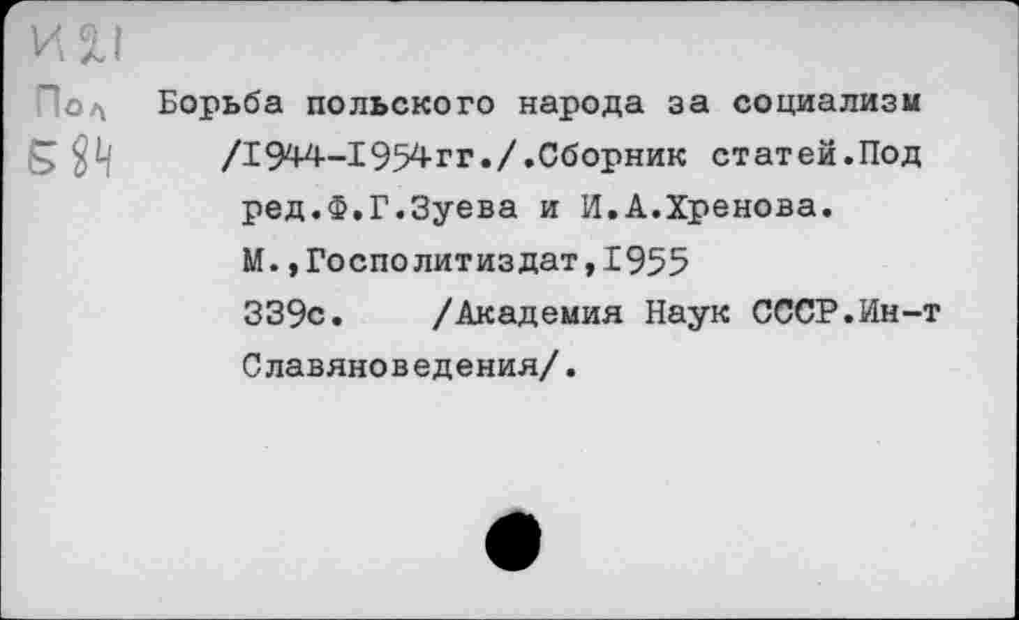 ﻿И 2.1
~:ол Борьба польского народа за социализм /1944-1954гг./.Сборник статей.Под ред.Ф.Г.Зуева и И.А.Хренова. М. ,Госполитиздат,1955 339с. /Академия Наук СССР.Ин-т Славяноведения/.